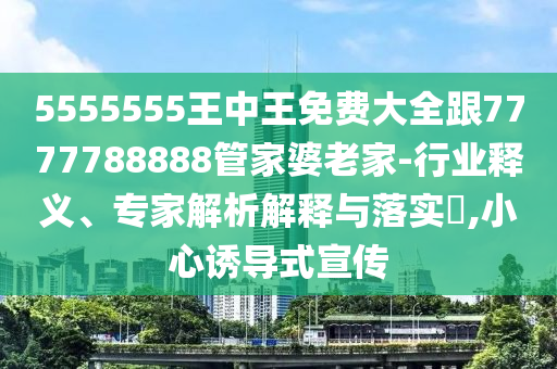 5555555王中王免费大全跟7777788888管家婆老家-行业释义、专家解析解释与落实​,小心诱导式宣传