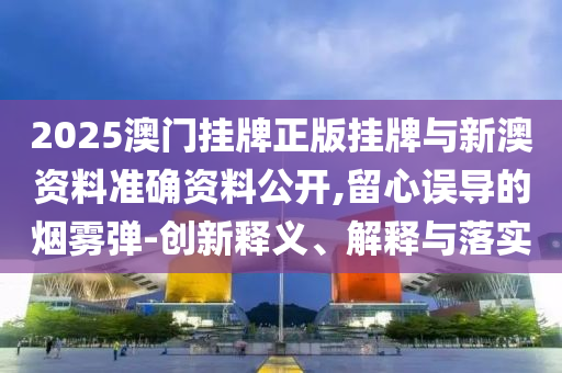 2025澳门挂牌正版挂牌与新澳资料准确资料公开,留心误导的烟雾弹-创新释义、解释与落实