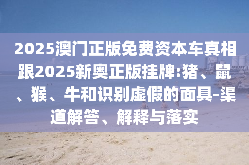 2025澳门正版免费资本车真相跟2025新奥正版挂牌:猪、鼠、猴、牛和识别虚假的面具-渠道解答、解释与落实